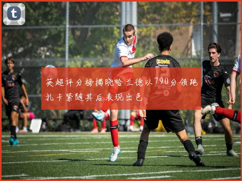 英超评分榜揭晓哈兰德以790分领跑扎卡紧随其后表现出色