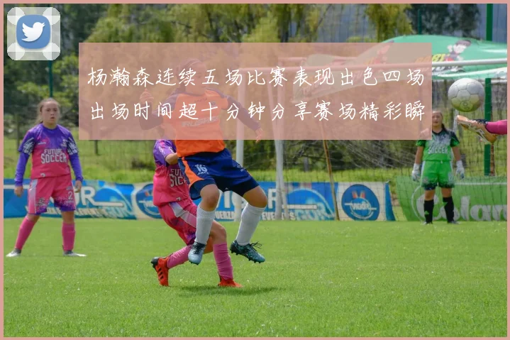 杨瀚森连续五场比赛表现出色四场出场时间超十分钟分享赛场精彩瞬间