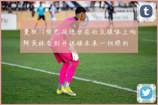 曼联门将巴延德尔在社交媒体上向阿莫林告别并祝福未来一切顺利