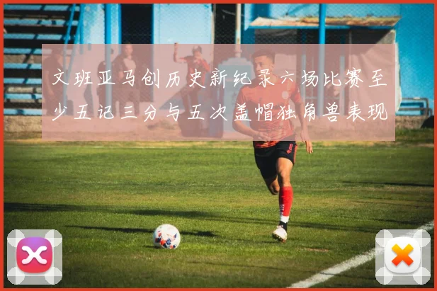 文班亚马创历史新纪录六场比赛至少五记三分与五次盖帽独角兽表现惊艳