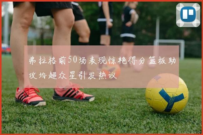 弗拉格前50场表现惊艳得分篮板助攻均超众星引发热议