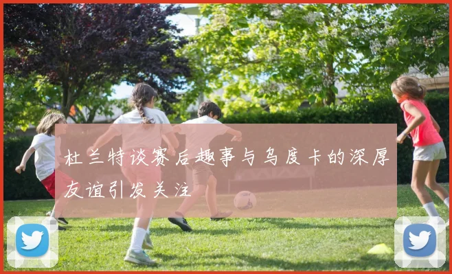 杜兰特谈赛后趣事与乌度卡的深厚友谊引发关注