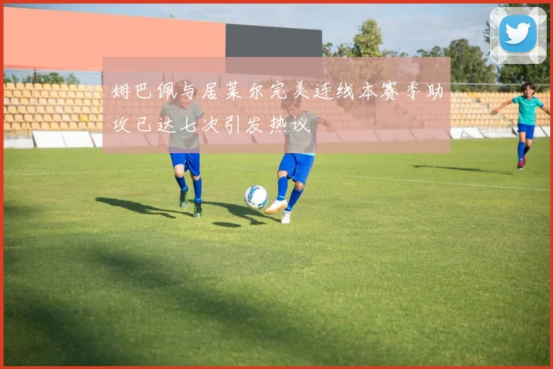 姆巴佩与居莱尔完美连线本赛季助攻已达七次引发热议