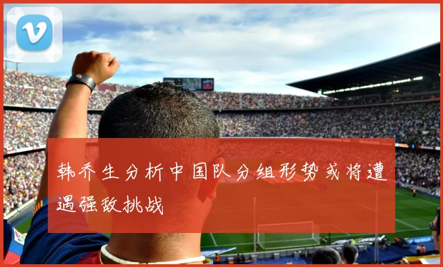 韩乔生分析中国队分组形势或将遭遇强敌挑战