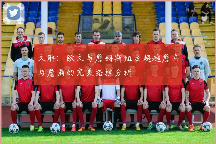 文胖：欧文与詹姆斯组合超越詹韦与詹眉的完美搭档分析