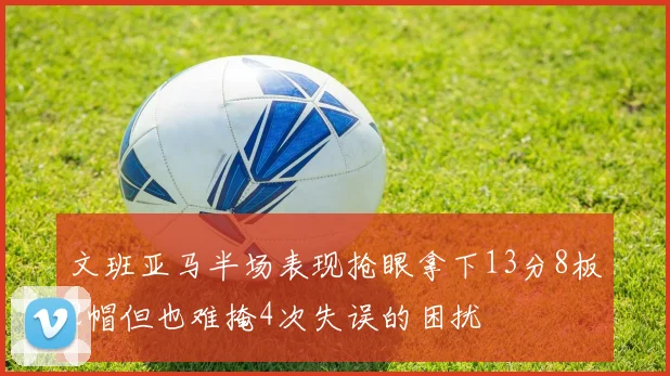 文班亚马半场表现抢眼拿下13分8板2帽但也难掩4次失误的困扰
