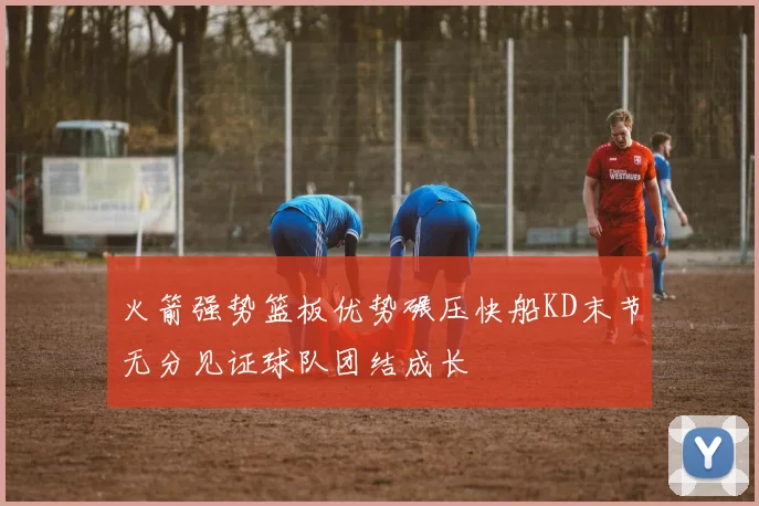 火箭强势篮板优势碾压快船KD末节无分见证球队团结成长