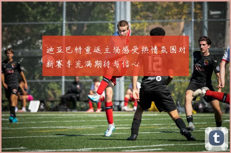 迪亚巴特重返主场感受热情氛围对新赛季充满期待与信心