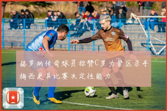 赫罗纳传奇球员称赞C罗为禁区杀手梅西更具比赛决定性能力