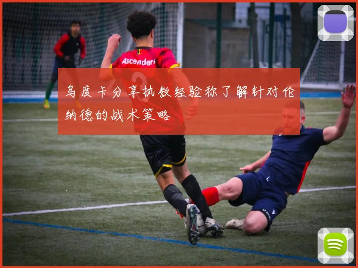 乌度卡分享执教经验称了解针对伦纳德的战术策略