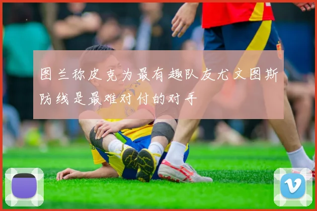 图兰称皮克为最有趣队友尤文图斯防线是最难对付的对手