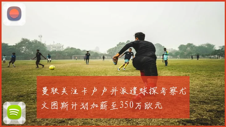 曼联关注卡卢卢并派遣球探考察尤文图斯计划加薪至350万欧元