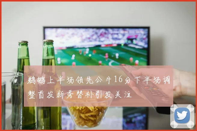 鹈鹕上半场领先公牛16分下半场调整首发新秀替补引发关注