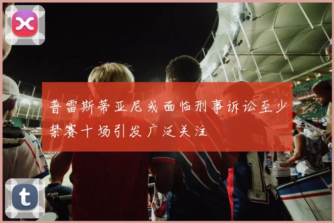 普雷斯蒂亚尼或面临刑事诉讼至少禁赛十场引发广泛关注