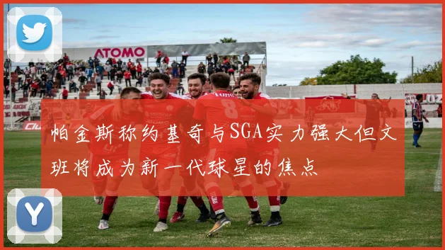 帕金斯称约基奇与SGA实力强大但文班将成为新一代球星的焦点