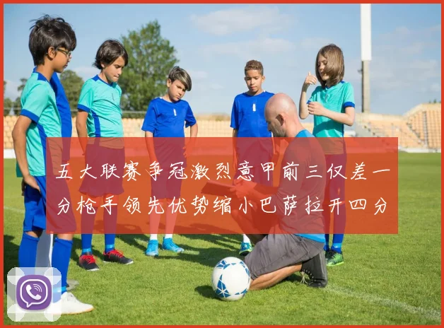 五大联赛争冠激烈意甲前三仅差一分枪手领先优势缩小巴萨拉开四分差距