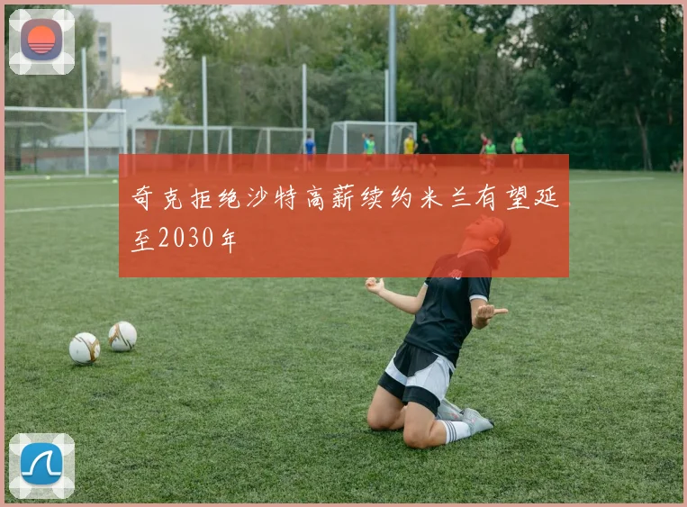 奇克拒绝沙特高薪续约米兰有望延至2030年