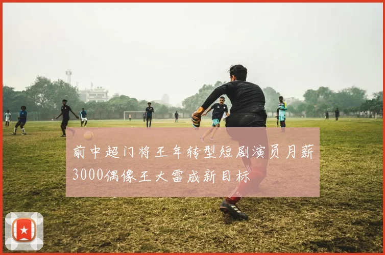 前中超门将王年转型短剧演员月薪3000偶像王大雷成新目标