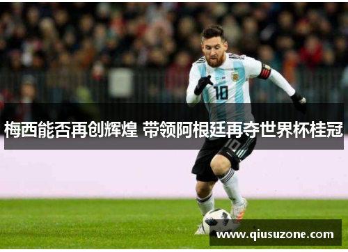 梅西能否再创辉煌 带领阿根廷再夺世界杯桂冠